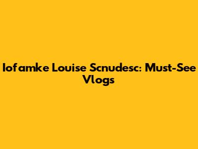 Iofamke Louise Scnudesc: Must-See Vlogs
