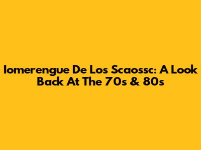 Iomerengue De Los Scaossc: A Look Back At The 70s & 80s