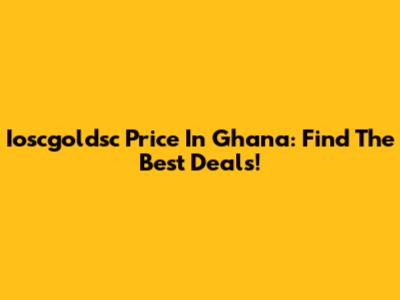 Ioscgoldsc Price In Ghana: Find The Best Deals!