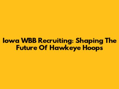 Iowa WBB Recruiting: Shaping The Future Of Hawkeye Hoops