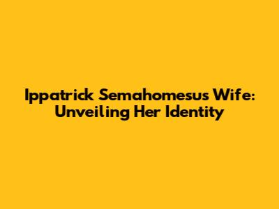 Ippatrick Semahomesu's Wife: Unveiling Her Identity