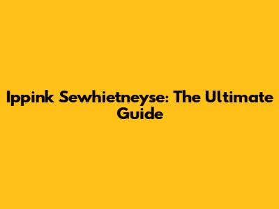 Ippink Sewhietneyse: The Ultimate Guide