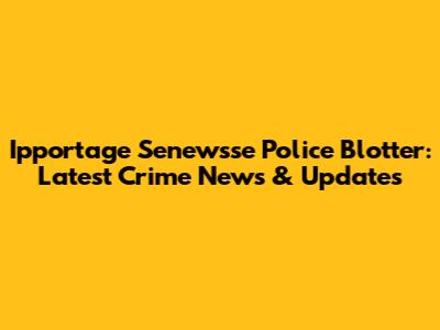 Ipportage Senewsse Police Blotter: Latest Crime News & Updates