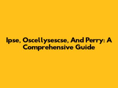 Ipse, Oscellysescse, And Perry: A Comprehensive Guide