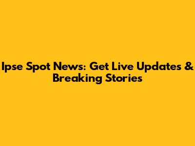Ipse Spot News: Get Live Updates & Breaking Stories