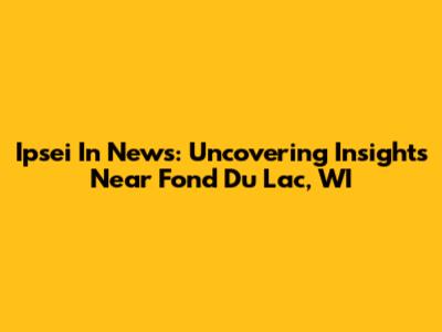 Ipsei In News: Uncovering Insights Near Fond Du Lac, WI