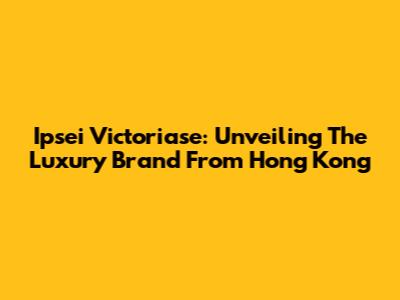 Ipsei Victoriase: Unveiling The Luxury Brand From Hong Kong