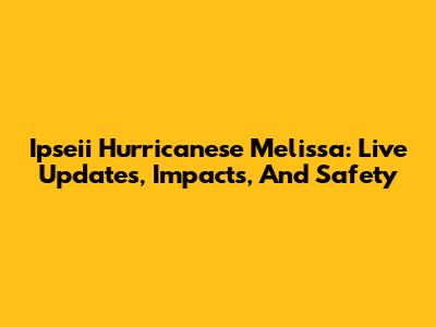 Ipseii Hurricanese Melissa: Live Updates, Impacts, And Safety