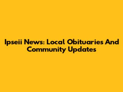 Ipseii News: Local Obituaries And Community Updates