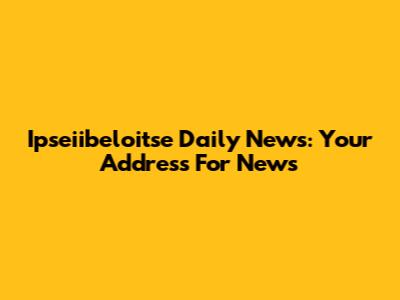 Ipseiibeloitse Daily News: Your Address For News