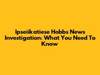 Ipseiikatiese Hobbs News Investigation: What You Need To Know