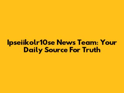Ipseiikolr10se News Team: Your Daily Source For Truth