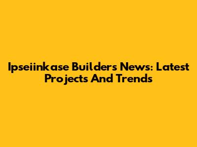 Ipseiinkase Builders News: Latest Projects And Trends