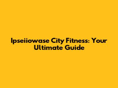 Ipseiiowase City Fitness: Your Ultimate Guide