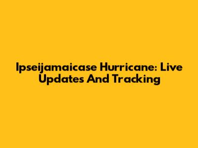 Ipseijamaicase Hurricane: Live Updates And Tracking