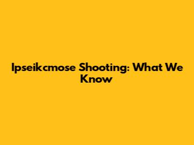 Ipseikcmose Shooting: What We Know