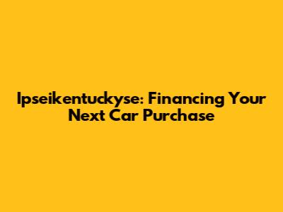 Ipseikentuckyse: Financing Your Next Car Purchase