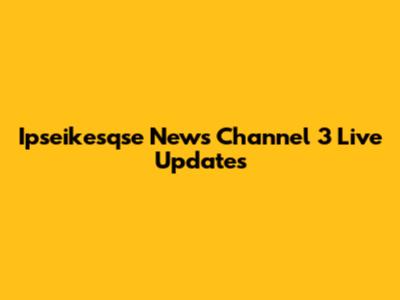 Ipseikesqse News Channel 3 Live Updates