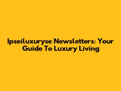 Ipseiluxuryse Newsletters: Your Guide To Luxury Living