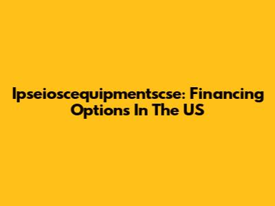 Ipseioscequipmentscse: Financing Options In The US