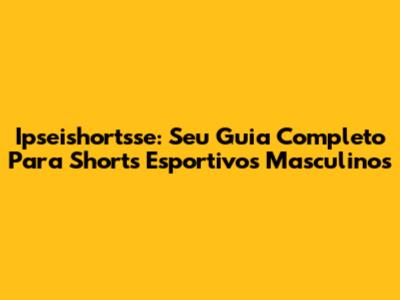 Ipseishortsse: Seu Guia Completo Para Shorts Esportivos Masculinos