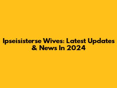 Ipseisisterse Wives: Latest Updates & News In 2024