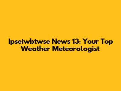 Ipseiwbtwse News 13: Your Top Weather Meteorologist