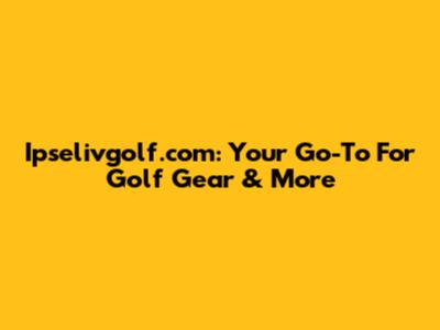 Ipselivgolf.com: Your Go-To For Golf Gear & More