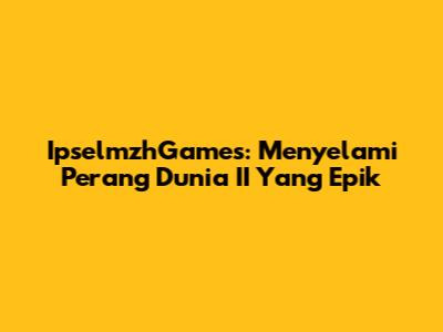 IpselmzhGames: Menyelami Perang Dunia II Yang Epik