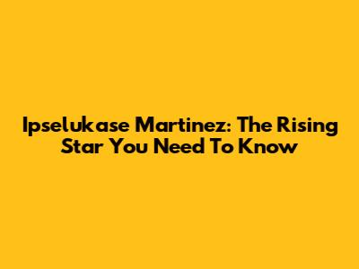 Ipselukase Martinez: The Rising Star You Need To Know
