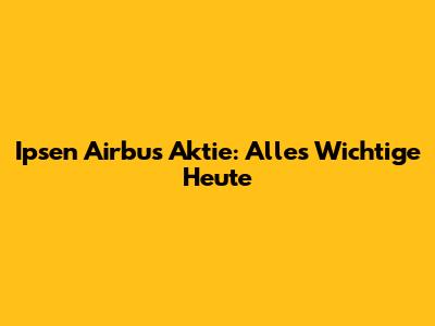 Ipsen Airbus Aktie: Alles Wichtige Heute