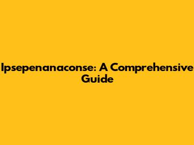 Ipsepenanaconse: A Comprehensive Guide