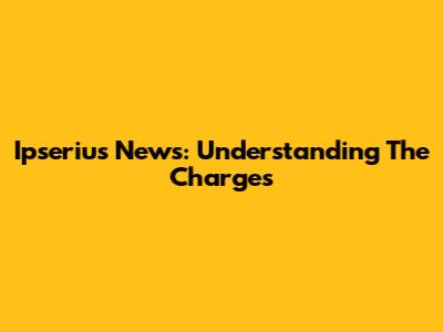Ipserius News: Understanding The Charges