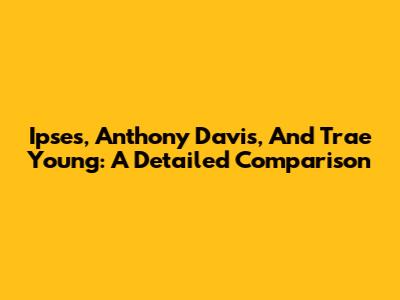 Ipses, Anthony Davis, And Trae Young: A Detailed Comparison