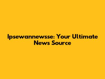 Ipsewannewsse: Your Ultimate News Source