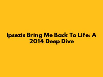 Ipsezi's "Bring Me Back To Life": A 2014 Deep Dive