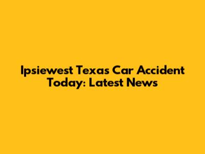 Ipsiewest Texas Car Accident Today: Latest News