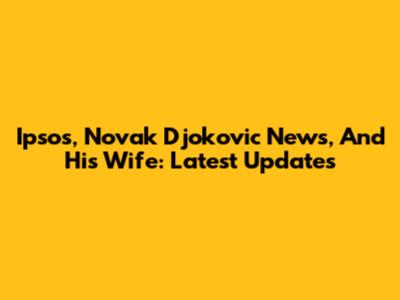 Ipsos, Novak Djokovic News, And His Wife: Latest Updates