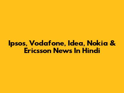 Ipsos, Vodafone, Idea, Nokia & Ericsson News In Hindi