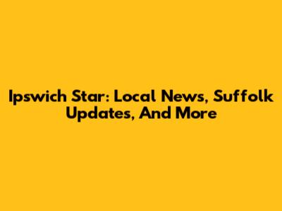 Ipswich Star: Local News, Suffolk Updates, And More