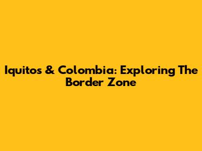 Iquitos & Colombia: Exploring The Border Zone