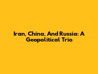 Iran, China, And Russia: A Geopolitical Trio
