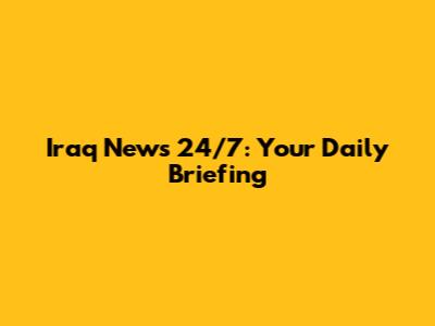 Iraq News 24/7: Your Daily Briefing