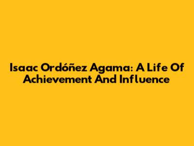 Isaac Ordóñez Agama: A Life Of Achievement And Influence