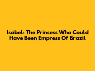 Isabel: The Princess Who Could Have Been Empress Of Brazil