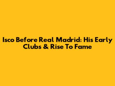 Isco Before Real Madrid: His Early Clubs & Rise To Fame