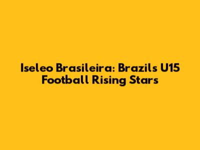 Iseleo Brasileira: Brazil's U15 Football Rising Stars