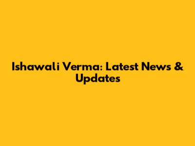 Ishawali Verma: Latest News & Updates