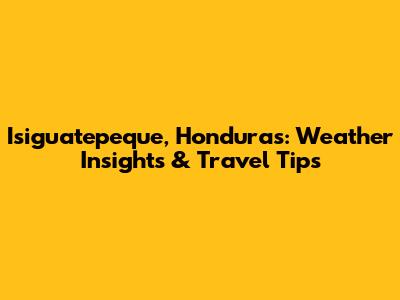 Isiguatepeque, Honduras: Weather Insights & Travel Tips