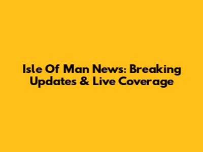 Isle Of Man News: Breaking Updates & Live Coverage